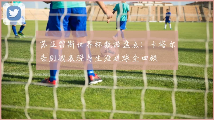 苏亚雷斯世界杯数据盘点：卡塔尔告别战表现与生涯进球全回顾