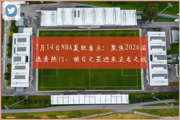 7月14日NBA夏联看点：聚焦2026届选秀热门，明日之星迎来正名之战