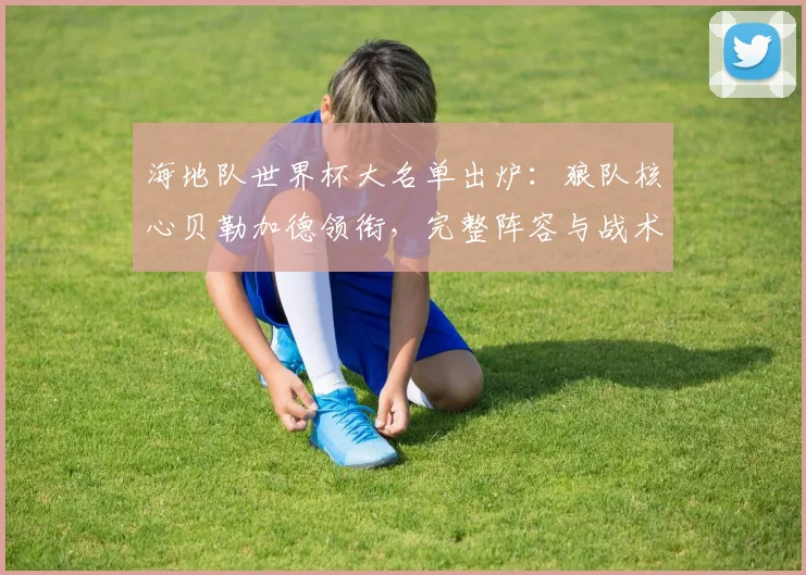海地队世界杯大名单出炉：狼队核心贝勒加德领衔，完整阵容与战术看点解析