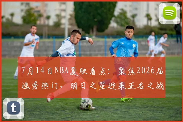 7月14日NBA夏联看点:聚焦2026届选秀热门,明日之星迎来正名之战